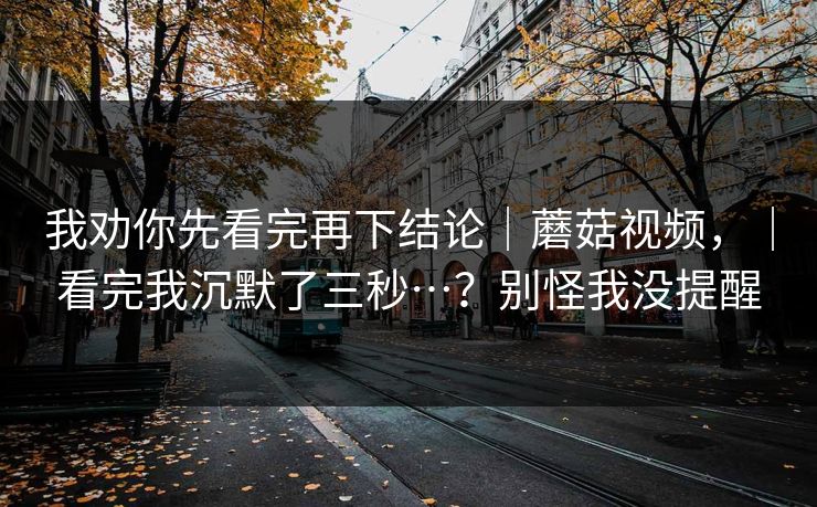 我劝你先看完再下结论｜蘑菇视频，｜看完我沉默了三秒…？别怪我没提醒