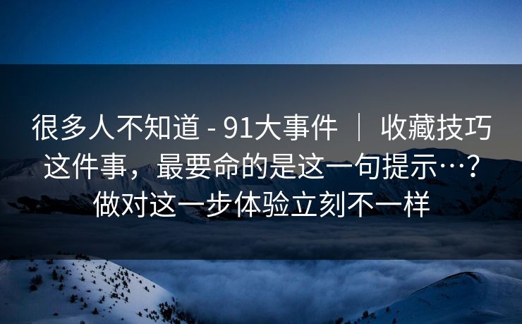 很多人不知道 - 91大事件 ｜ 收藏技巧这件事，最要命的是这一句提示…？做对这一步体验立刻不一样