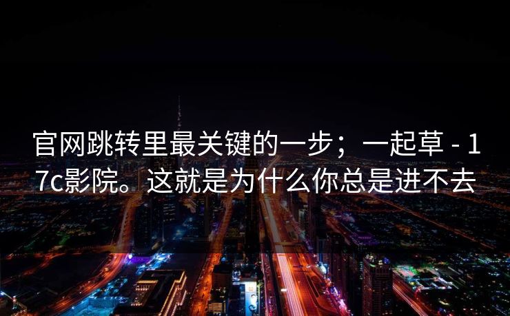 官网跳转里最关键的一步;一起草 - 17c影院。这就是为什么你总是进不去 官网跳转里最关键的一步;一起草 - 17c影院。这就是为什么你总是进不去