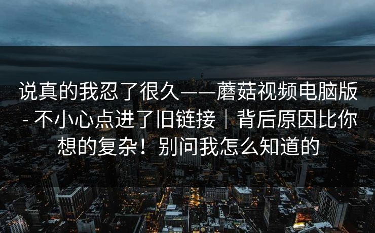说真的我忍了很久——蘑菇视频电脑版 - 不小心点进了旧链接｜背后原因比你想的复杂！别问我怎么知道的