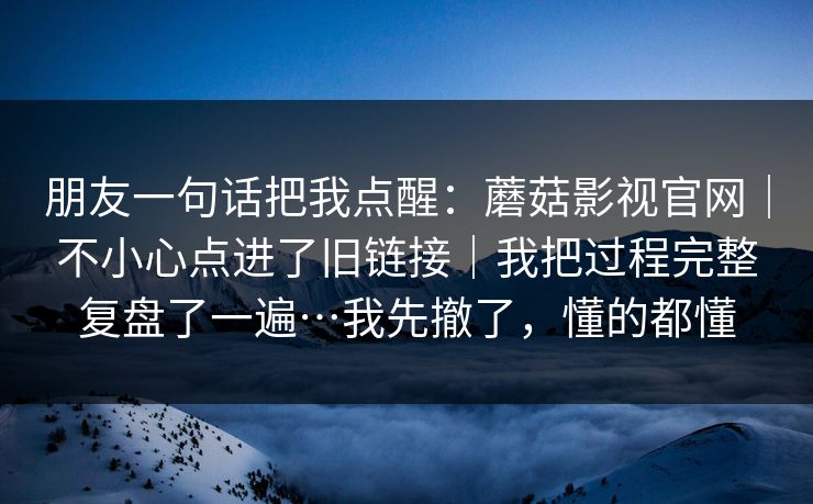 朋友一句话把我点醒：蘑菇影视官网｜不小心点进了旧链接｜我把过程完整复盘了一遍…我先撤了，懂的都懂