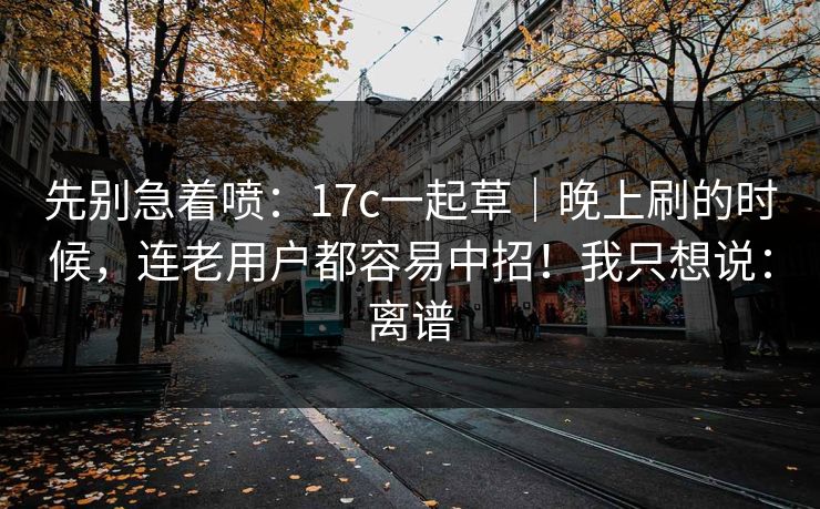 先别急着喷：17c一起草｜晚上刷的时候，连老用户都容易中招！我只想说：离谱