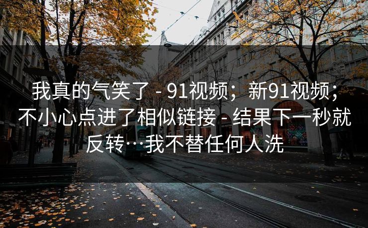我真的气笑了 - 91视频；新91视频；不小心点进了相似链接 - 结果下一秒就反转…我不替任何人洗