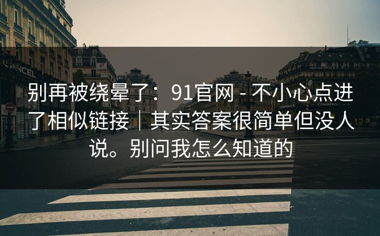 别再被绕晕了：91官网 - 不小心点进了相似链接｜其实答案很简单但没人说。别问我怎么知道的