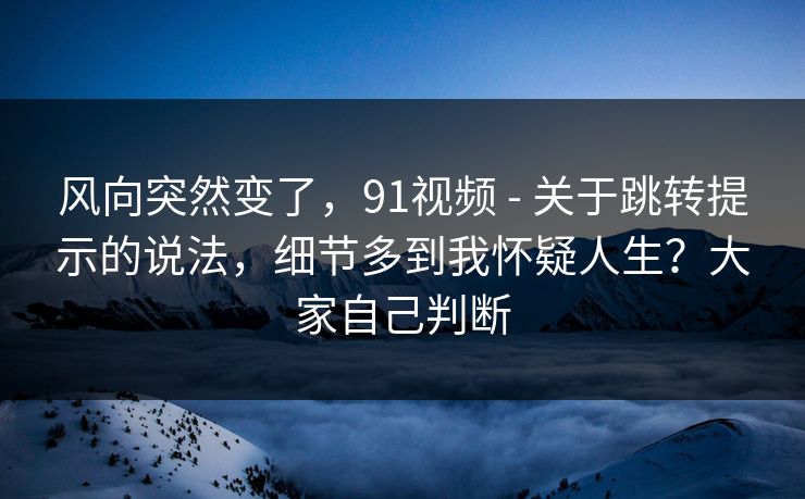 风向突然变了，91视频 - 关于跳转提示的说法，细节多到我怀疑人生？大家自己判断