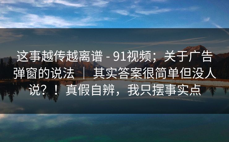 这事越传越离谱 - 91视频；关于广告弹窗的说法 ｜ 其实答案很简单但没人说？！真假自辨，我只摆事实点