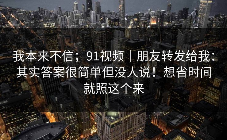 我本来不信；91视频｜朋友转发给我：其实答案很简单但没人说！想省时间就照这个来