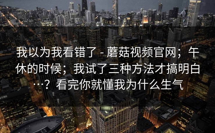 我以为我看错了 - 蘑菇视频官网;午休的时候;我试了三种方法才搞明白…?看完你就懂我为什么生气 我以为我看错了 - 蘑菇视频官网;午休的时候;我试了三种方法才搞明白…?看完你就懂我为什么生气