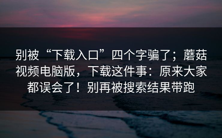 别被“下载入口”四个字骗了；蘑菇视频电脑版，下载这件事：原来大家都误会了！别再被搜索结果带跑