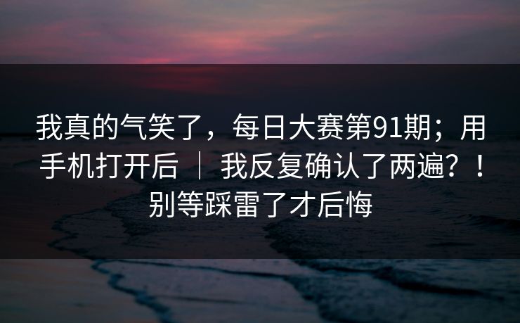 我真的气笑了，每日大赛第91期；用手机打开后 ｜ 我反复确认了两遍？！别等踩雷了才后悔