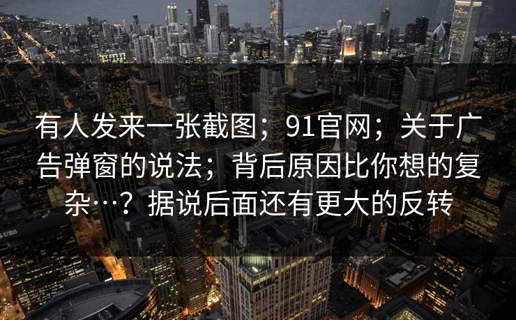 有人发来一张截图；91官网；关于广告弹窗的说法；背后原因比你想的复杂…？据说后面还有更大的反转