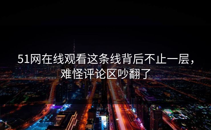 51网在线观看这条线背后不止一层,难怪评论区吵翻了 51网在线观看这条线背后不止一层,难怪评论区吵翻了